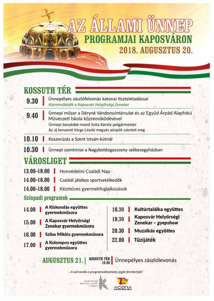 Az állami ünnep programjai Kaposváron 2018. augusztus 20. Kossuth tér 09:30 Ünnepélyes zászlófelvonás katonai tiszteletadással - közreműködik a Kaposvári Helyőrségi Zenekar 09:40 Ünnepi műsor a Déryné Vándorszínésztársulat és az Együd Árpád Alapfokú Művészeti Iskola közreműködésével Ünnepi beszédet mond Szita Károly polgármester Az új kenyeret Varga László megyés püspök szenteli meg 10:10 Koszorúzás a Szent István kútnál 10:30 Ünnepi szentmise a Nagyboldogasszony-székesegyházban Városliget 13:00-18:00 Honvédelmi Családi Nap : hatástalanított fegyverek bemutatója, akadálypálya, arcfestés, haditechnikai eszközök bemutatója, rendőrség - büntetésvégrehajtási intézet bemutatkozása, honvéd hagyományőrző egyesület bemutatója 13:10 Kaposvári Helyőrség Zenekar nyitó műsora 14:00 MH HFKP 4. Kiképzőszázad dinamikus bemutatója 15:00 Somogy Megyei Rendőr-Főkapitányság kutyás bemutatója 16:00 Honvéd Hagyományőrző Egyesület Zala Megyei Szervezetének bemutatója 14:00-18:00 Családi Játékos sportvetélkedők 14:00-18:00 Kézműves gyermekfoglalkozások Színpadi programok 14:00 A Kiskondás együttes gyermekműsora 15:00 A Kaposvár Helyőrségi Zenekar gyermekműsora 16:00 Szilas Miklós gyermekműsora 17:00 A Kolompos együttes gyermekműsora 18:30 Kultúrtalálka együttes 19:30 Kaposvár Helyőrség Zenekar - gyepshow 20:30 Muzsikás együttes 22:00 Tűzijáték